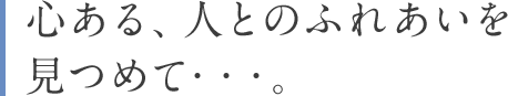 心ある、人とのふれあいを見つめて・・・。